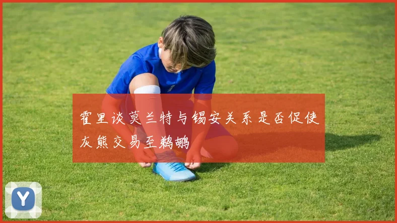 霍里谈莫兰特与锡安关系是否促使灰熊交易至鹈鹕