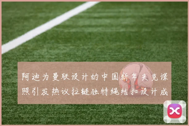 阿迪为曼联设计的中国新年夹克谍照引发热议拉链独特绳结扣设计成亮点