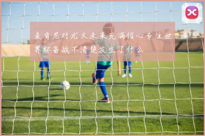 麦肯尼对尤文未来充满信心专注世界杯备战不清楚发生了什么