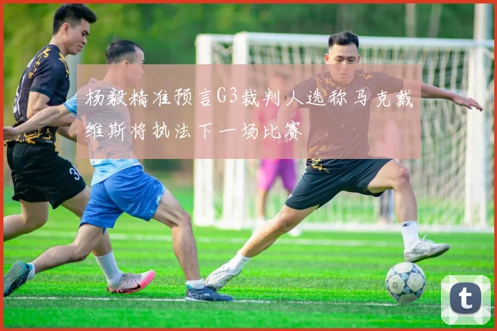 杨毅精准预言G3裁判人选称马克戴维斯将执法下一场比赛