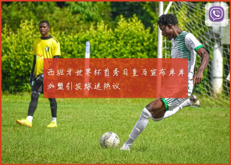 西班牙世界杯首秀日皇马宣布库库加盟引发球迷热议