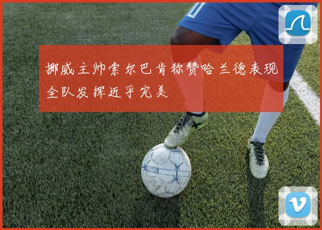 挪威主帅索尔巴肯称赞哈兰德表现全队发挥近乎完美