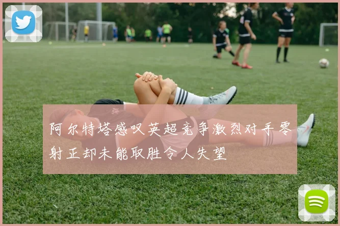 阿尔特塔感叹英超竞争激烈对手零射正却未能取胜令人失望