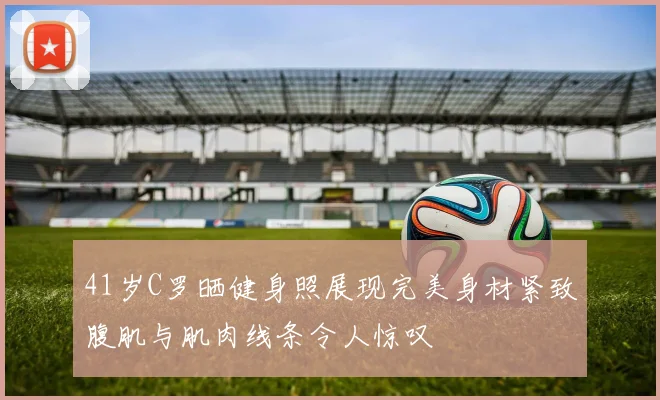 41岁C罗晒健身照展现完美身材紧致腹肌与肌肉线条令人惊叹